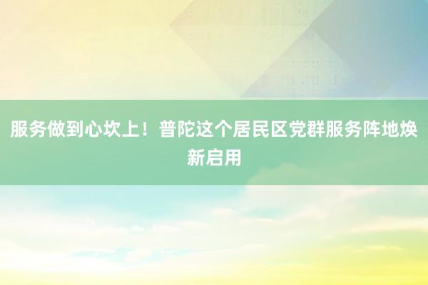 服务做到心坎上！普陀这个居民区党群服务阵地焕新启用