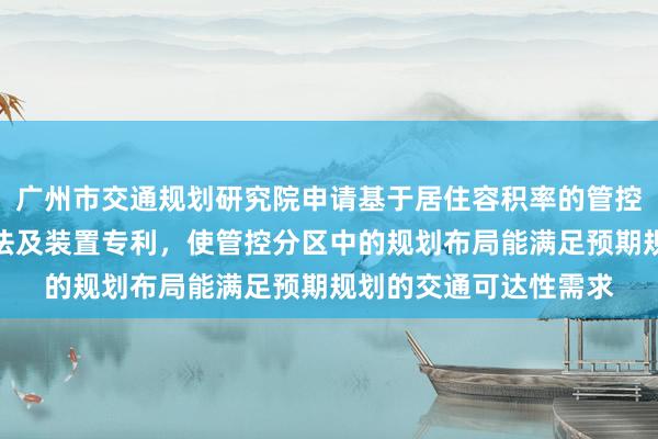 广州市交通规划研究院申请基于居住容积率的管控分区规划布局调整方法及装置专利，使管控分区中的规划布局能满足预期规划的交通可达性需求