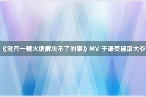 《没有一顿火锅解决不了的事》MV 于谦变摇滚大爷