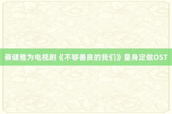 蔡健雅为电视剧《不够善良的我们》量身定做OST