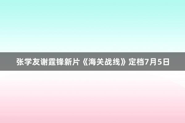 张学友谢霆锋新片《海关战线》定档7月5日