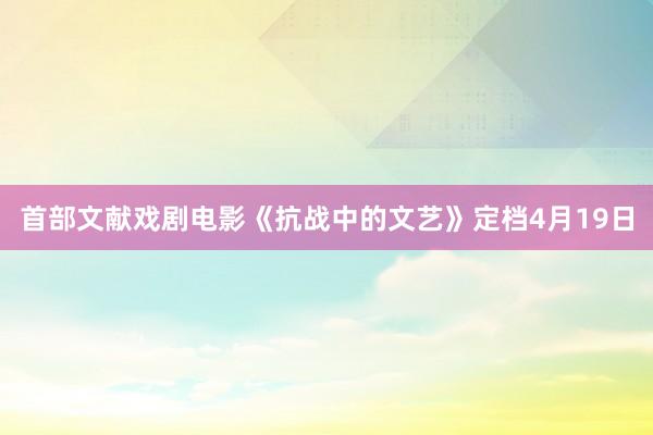 首部文献戏剧电影《抗战中的文艺》定档4月19日