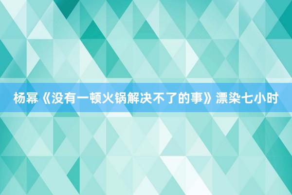 杨幂《没有一顿火锅解决不了的事》漂染七小时