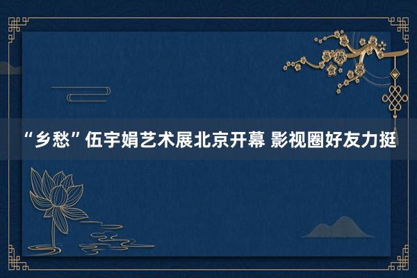 “乡愁”伍宇娟艺术展北京开幕 影视圈好友力挺