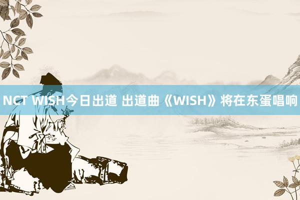 NCT WISH今日出道 出道曲《WISH》将在东蛋唱响