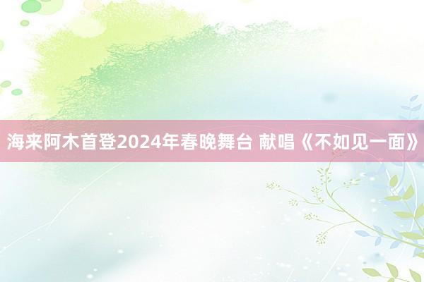 海来阿木首登2024年春晚舞台 献唱《不如见一面》