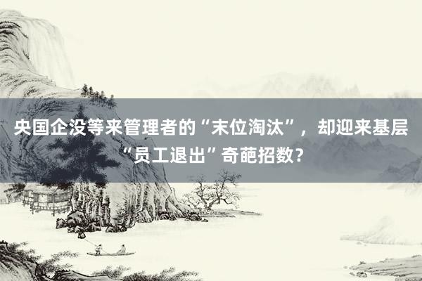 央国企没等来管理者的“末位淘汰”，却迎来基层“员工退出”奇葩招数？