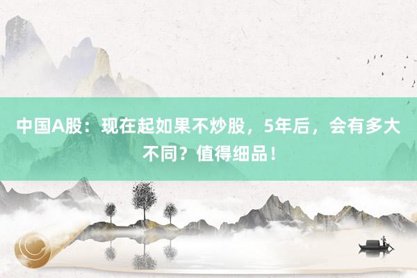 中国A股：现在起如果不炒股，5年后，会有多大不同？值得细品！