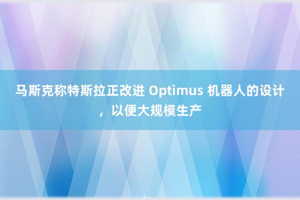 马斯克称特斯拉正改进 Optimus 机器人的设计，以便大规模生产