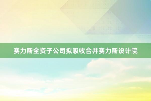 赛力斯全资子公司拟吸收合并赛力斯设计院