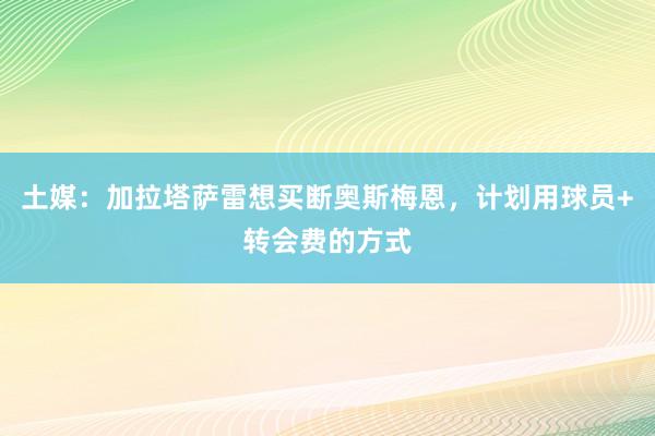 土媒：加拉塔萨雷想买断奥斯梅恩，计划用球员+转会费的方式