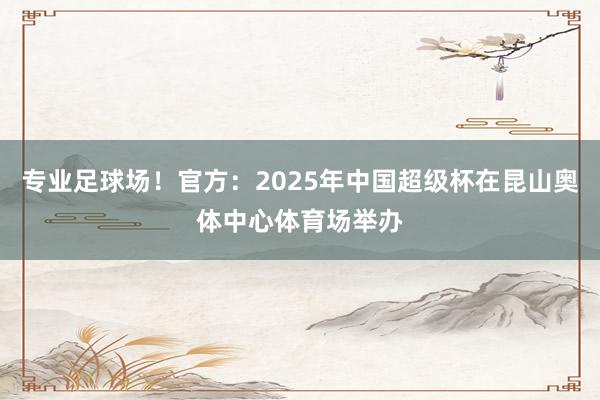 专业足球场！官方：2025年中国超级杯在昆山奥体中心体育场举办