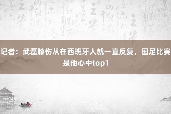 记者：武磊膝伤从在西班牙人就一直反复，国足比赛是他心中top1