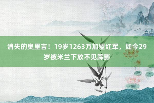 消失的奥里吉！19岁1263万加盟红军，如今29岁被米兰下放不见踪影