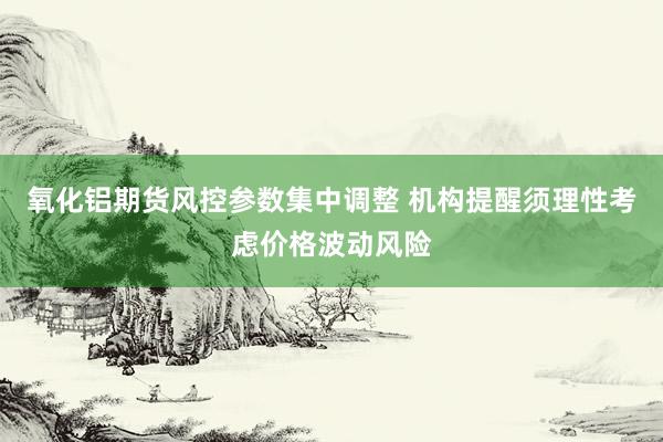 氧化铝期货风控参数集中调整 机构提醒须理性考虑价格波动风险