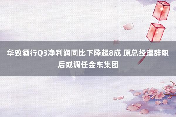 华致酒行Q3净利润同比下降超8成 原总经理辞职后或调任金东集团