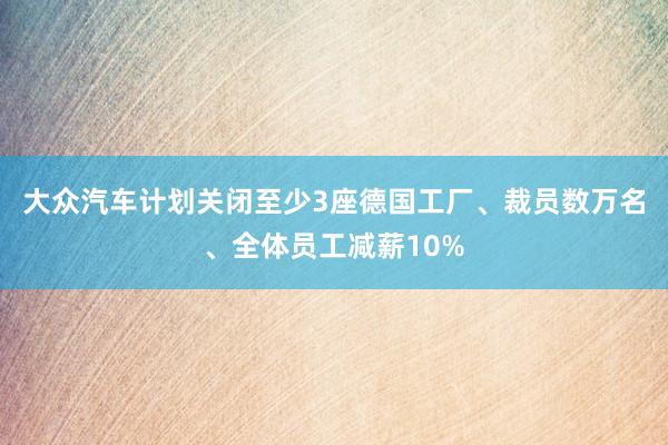 大众汽车计划关闭至少3座德国工厂、裁员数万名、全体员工减薪10%