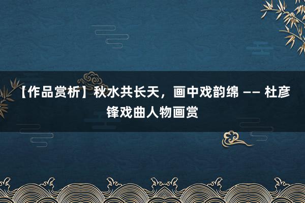 【作品赏析】秋水共长天，画中戏韵绵 —— 杜彦锋戏曲人物画赏