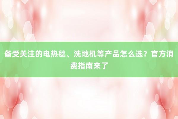 备受关注的电热毯、洗地机等产品怎么选？官方消费指南来了