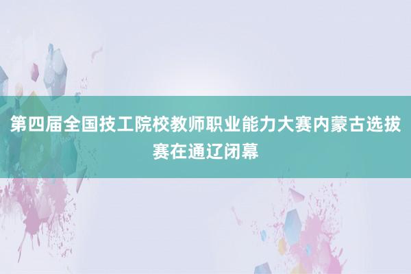 第四届全国技工院校教师职业能力大赛内蒙古选拔赛在通辽闭幕