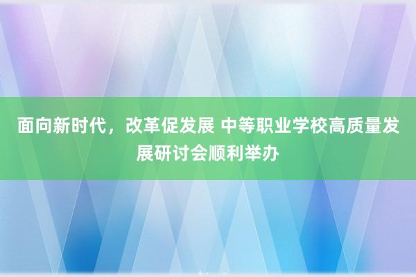 面向新时代，改革促发展 中等职业学校高质量发展研讨会顺利举办