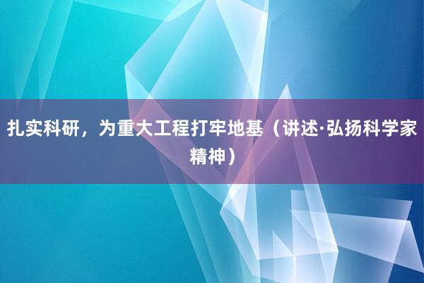 扎实科研，为重大工程打牢地基（讲述·弘扬科学家精神）