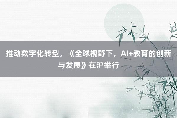 推动数字化转型，《全球视野下，AI+教育的创新与发展》在沪举行