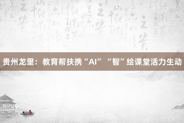 贵州龙里：教育帮扶携“AI” “智”绘课堂活力生动