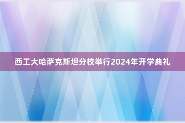 西工大哈萨克斯坦分校举行2024年开学典礼