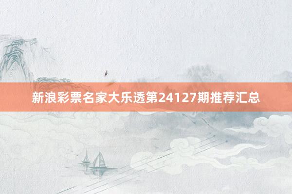 新浪彩票名家大乐透第24127期推荐汇总