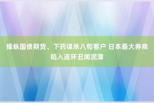 操纵国债期货、下药谋杀八旬客户 日本最大券商陷入连环丑闻泥潭