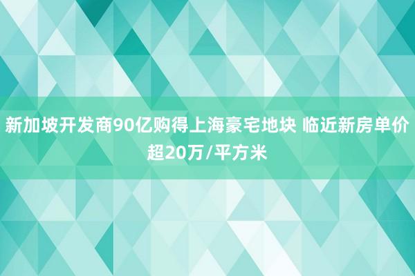 新加坡开发商90亿购得上海豪宅地块 临近新房单价超20万/平方米