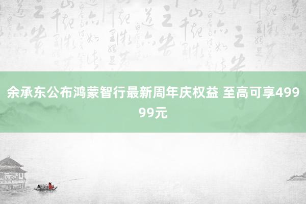 余承东公布鸿蒙智行最新周年庆权益 至高可享49999元