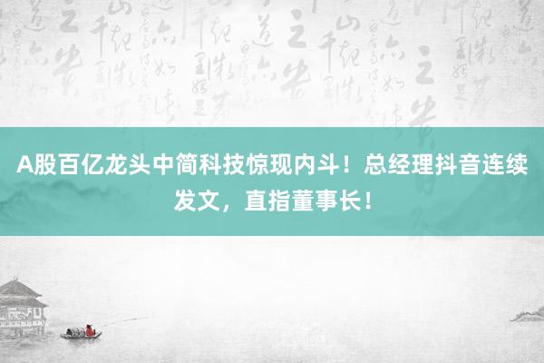 A股百亿龙头中简科技惊现内斗！总经理抖音连续发文，直指董事长！