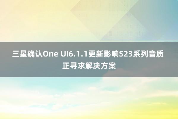 三星确认One UI6.1.1更新影响S23系列音质 正寻求解决方案