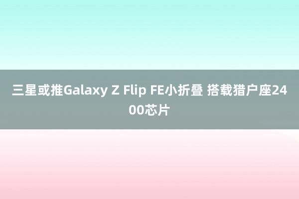 三星或推Galaxy Z Flip FE小折叠 搭载猎户座2400芯片