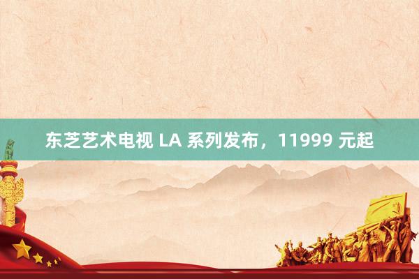 东芝艺术电视 LA 系列发布，11999 元起