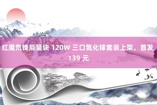 红魔氘锋能量块 120W 三口氮化镓套装上架，首发 139 元