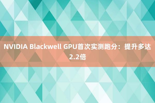 NVIDIA Blackwell GPU首次实测跑分：提升多达2.2倍