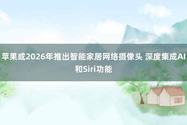 苹果或2026年推出智能家居网络摄像头 深度集成AI和Siri功能