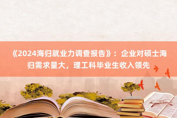 《2024海归就业力调查报告》：企业对硕士海归需求量大，理工科毕业生收入领先