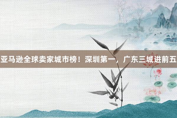 亚马逊全球卖家城市榜！深圳第一，广东三城进前五