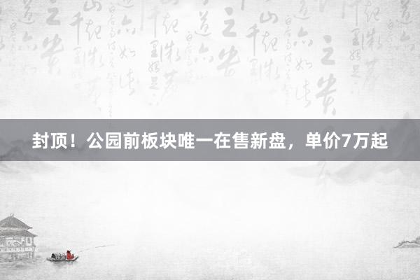 封顶！公园前板块唯一在售新盘，单价7万起