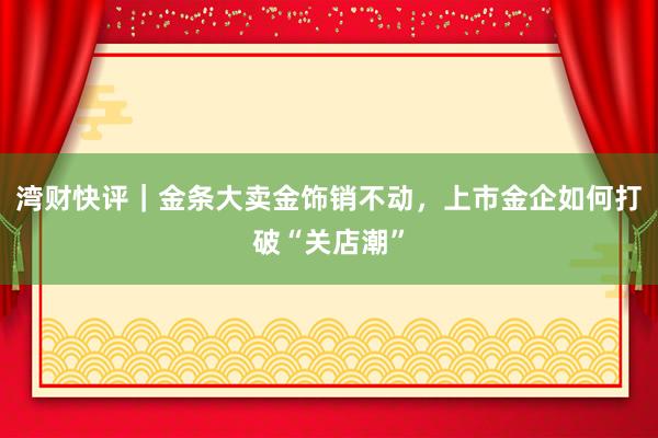 湾财快评｜金条大卖金饰销不动，上市金企如何打破“关店潮”