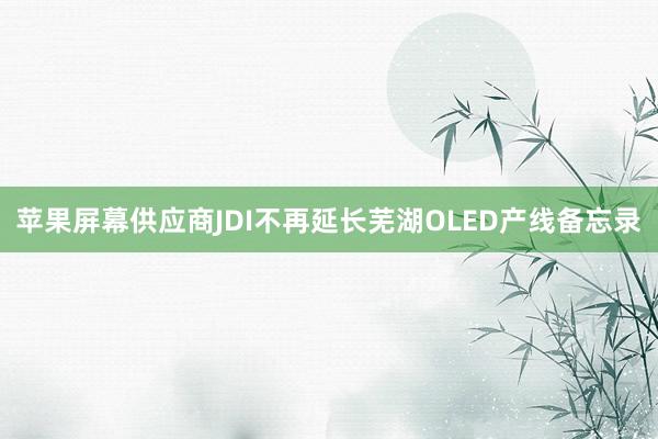 苹果屏幕供应商JDI不再延长芜湖OLED产线备忘录