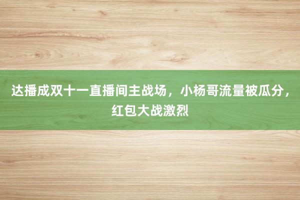 达播成双十一直播间主战场，小杨哥流量被瓜分，红包大战激烈