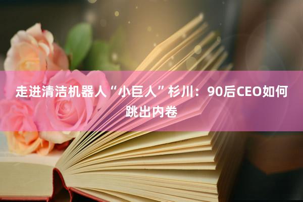 走进清洁机器人“小巨人”杉川：90后CEO如何跳出内卷