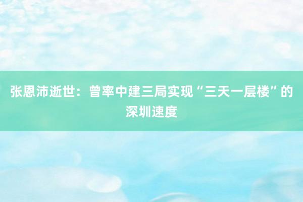 张恩沛逝世：曾率中建三局实现“三天一层楼”的深圳速度