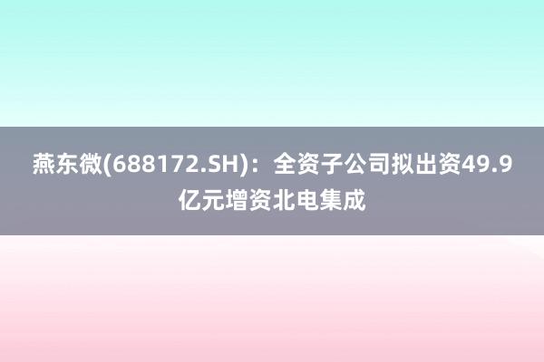 燕东微(688172.SH)：全资子公司拟出资49.9亿元增资北电集成