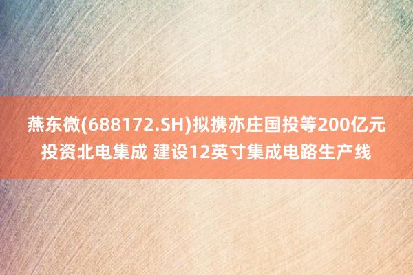 燕东微(688172.SH)拟携亦庄国投等200亿元投资北电集成 建设12英寸集成电路生产线